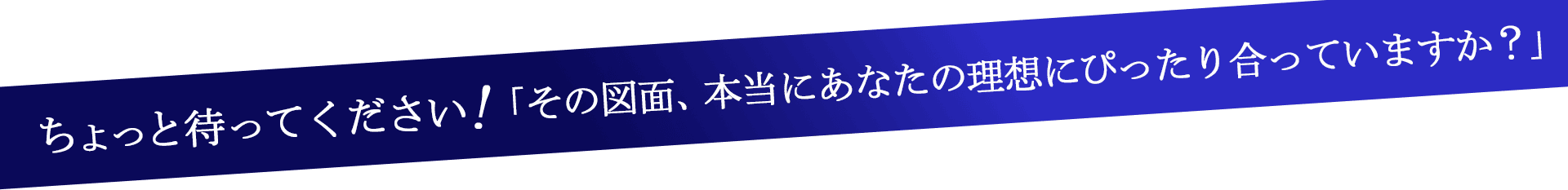 ちょっと待ってください!「その図面、本当にあなたの理想にぴったり合っていますか？」