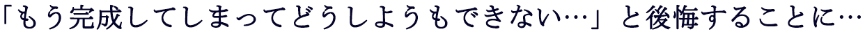 もう完成してしまってどうしようもない・・・と後悔することに