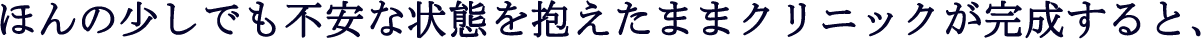 ほんの少しでも不安な状態を抱えたままクリニックが完成すると、