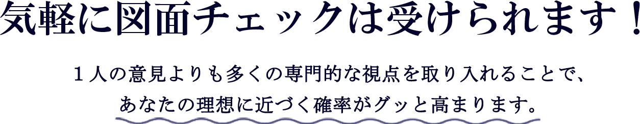 気軽に図面チェックは受けられます！1人の意見よりも多くの専門的な視点を取り入れることで、あなたの理想に近づく確率がグッと高まります