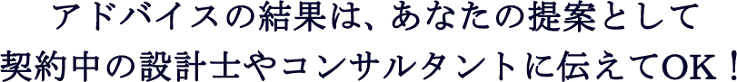 アドバイスの結果は、あなたの提案として契約中の設計士やコンサルタントに伝えてOK！