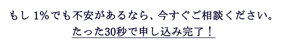 もし1%でも不安があるなら、今すぐご相談ください。たった30秒で申し込み完了！