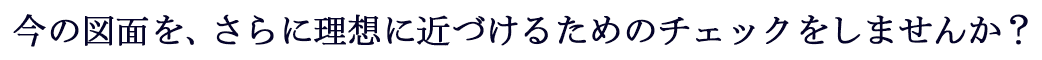 今の図面を、さらに理想に近づけるためのチェックをしませんか