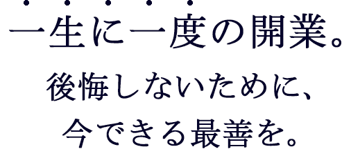 一生に一度の開業。後悔しないために、今できる最善を。