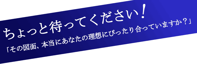 ちょっと待ってください!「その図面、本当にあなたの理想にぴったり合っていますか？」