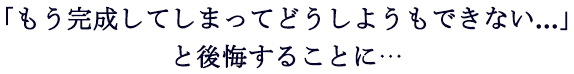 もう完成してしまってどうしようもない・・・と後悔することに