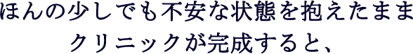 ほんの少しでも不安な状態を抱えたままクリニックが完成すると、
