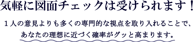 気軽に図面チェックは受けられます！1人の意見よりも多くの専門的な視点を取り入れることで、あなたの理想に近づく確率がグッと高まります