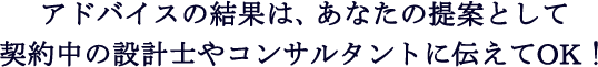 アドバイスの結果は、あなたの提案として契約中の設計士やコンサルタントに伝えてOK！