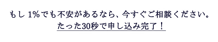 もし1%でも不安があるなら、今すぐご相談ください。たった30秒で申し込み完了！